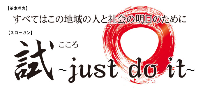 【基本理念】
すべてはこの地域の人と社会の明日のために
【スローガン】
試(こころ)~just do it~
