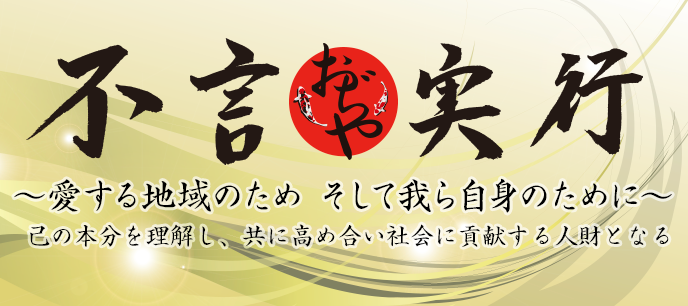 【基本理念】
己の本文を理解し、共に高め合い社会に貢献する人財となる。
【スローガン】
「不言実行」〜愛する地域のため そして我ら自身のために〜